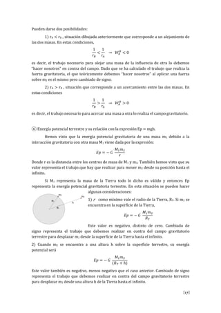 [17]
Pueden darse dos posibilidades:
1) rA < rB , situación dibujada anteriormente que corresponde a un alejamiento de
las dos masas. En estas condiciones,
1
𝑟𝐵
<
1
𝑟𝐴
→ 𝑊𝐴
𝐵
< 0
es decir, el trabajo necesario para alejar una masa de la influencia de otra lo debemos
“hacer nosotros” en contra del campo. Dado que se ha calculado el trabajo que realiza la
fuerza gravitatoria, el que teóricamente debemos “hacer nosotros” al aplicar una fuerza
sobre m2 es el mismo pero cambiado de signo.
2) rA > rB , situación que corresponde a un acercamiento entre las dos masas. En
estas condiciones
1
𝑟𝐵
>
1
𝑟𝐴
→ 𝑊𝐴
𝐵
> 0
es decir, el trabajo necesario para acercar una masa a otra lo realiza el campo gravitatorio.
⑥ Energía potencial terrestre y su relación con la expresión Ep = mgh.
Hemos visto que la energía potencial gravitatoria de una masa m2 debido a la
interacción gravitatoria con otra masa M1 viene dada por la expresión:
𝐸𝑝 = − 𝐺
𝑀1 𝑚2
𝑟
Donde r es la distancia entre los centros de masa de M1 y m2. También hemos visto que su
valor representa el trabajo que hay que realizar para mover m2 desde su posición hasta el
infinito.
Si M1 representa la masa de la Tierra todo lo dicho es válido y entonces Ep
representa la energía potencial gravitatoria terrestre. En esta situación se pueden hacer
algunas consideraciones:
1) r como mínimo vale el radio de la Tierra, RT. Si m2 se
encuentra en la superficie de la Tierra,
𝐸𝑝 = − 𝐺
𝑀1 𝑚2
𝑅 𝑇
Este valor es negativo, distinto de cero. Cambiado de
signo representa el trabajo que debemos realizar en contra del campo gravitatorio
terrestre para desplazar m2 desde la superficie de la Tierra hasta el infinito.
2) Cuando m2 se encuentra a una altura h sobre la superficie terrestre, su energía
potencial será
𝐸𝑝 = − 𝐺
𝑀1 𝑚2
(𝑅 𝑇 + ℎ)
Este valor también es negativo, menos negativo que el caso anterior. Cambiado de signo
representa el trabajo que debemos realizar en contra del campo gravitatorio terrestre
para desplazar m2 desde una altura h de la Tierra hasta el infinito.
 