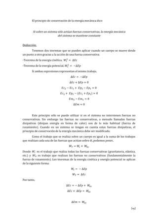 [19]
El principio de conservación de la energía mecánica dice:
Si sobre un sistema sólo actúan fuerzas conservativas, la energía mecánica
del sistema se mantiene constante
Deducción:
Tenemos dos teoremas que se pueden aplicar cuando un cuerpo se mueve desde
un punto a otro gracias a la acción de una fuerza conservativa:
-Teorema de la energía cinética, 𝑊1
2
= ∆𝐸𝑐
-Teorema de la energía potencial, 𝑊1
2
= −∆𝐸𝑝
Si ambas expresiones representan el mismo trabajo,
∆𝐸𝑐 = −∆𝐸𝑝
∆𝐸𝑐 + ∆𝐸𝑝 = 0
𝐸𝑐2 − 𝐸𝑐1 + 𝐸𝑝2 − 𝐸𝑝1 = 0
𝐸𝑐2 + 𝐸𝑝2 − (𝐸𝑐1 + 𝐸𝑝1) = 0
𝐸𝑚2 − 𝐸𝑚1 = 0
∆𝐸𝑚 = 0
Este principio sólo se puede utilizar si en el sistema no intervienen fuerzas no
conservativas. Sin embargo las fuerzas no conservativas, a menudo llamadas fuerzas
disipativas (disipan energía en forma de calor) son de lo más habitual (fuerza de
rozamiento). Cuando en un sistema se tengan en cuenta estas fuerzas disipativas, el
principio de conservación de la energía mecánica debe ser modificado.
Como el trabajo que se realiza sobre un cuerpo es igual a la suma de los trabajos
que realizan cada una de las fuerzas que actúan sobre él, podemos poner,
𝑊𝑇 = 𝑊𝑐 + 𝑊𝑛𝑐
Donde Wc es el trabajo que realiza todas las fuerzas conservativas (gravitatoria, elástica,
etc.) y Wnc es trabajo que realizan las fuerzas no conservativas (fundamentalmente la
fuerza de rozamiento). Los teoremas de la energía cinética y energía potencial se aplican
de la siguiente forma:
𝑊𝑐 = − ∆𝐸𝑝
𝑊𝑇 = ∆𝐸𝑐
Por tanto,
∆𝐸𝑐 = − ∆𝐸𝑝 + 𝑊𝑛𝑐
∆𝐸𝑐 + ∆𝐸𝑝 = 𝑊𝑛𝑐
∆𝐸𝑚 = 𝑊𝑛𝑐
 
