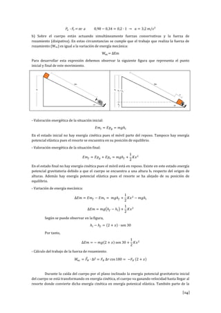 [24]
𝑃𝑥 - 𝐹𝑟= m·a 0,98 − 0,34 = 0,2 · 1 → 𝑎 = 3,2 𝑚/𝑠2
b) Sobre el cuerpo están actuando simultáneamente fuerzas conservativas y la fuerza de
rozamiento (disipativa). En estas circunstancias se cumple que el trabajo que realiza la fuerza de
rozamiento (Wnc) es igual a la variación de energía mecánica:
Wnc= ∆Em
Para desarrollar esta expresión debemos observar la siguiente figura que representa el punto
inicial y final de este movimiento.
- Valoración energética de la situación inicial:
𝐸𝑚𝑖 = 𝐸𝑝 𝑔 = 𝑚𝑔ℎ𝑖
En el estado inicial no hay energía cinética pues el móvil parte del reposo. Tampoco hay energía
potencial elástica pues el resorte se encuentra en su posición de equilibrio.
- Valoración energética de la situación final:
𝐸𝑚 𝑓 = 𝐸𝑝 𝑔 + 𝐸𝑝𝑒 = 𝑚𝑔ℎ𝑓 +
1
2
𝐾𝑥2
En el estado final no hay energía cinética pues el móvil está en reposo. Existe en este estado energía
potencial gravitatoria debido a que el cuerpo se encuentra a una altura hf respecto del origen de
alturas. Además hay energía potencial elástica pues el resorte se ha alejado de su posición de
equilibrio.
- Variación de energía mecánica:
∆𝐸𝑚 = 𝐸𝑚 𝑓 − 𝐸𝑚𝑖 = 𝑚𝑔ℎ𝑓 +
1
2
𝐾𝑥2
− 𝑚𝑔ℎ𝑖
∆𝐸𝑚 = 𝑚𝑔(ℎ𝑓 − ℎ𝑖) +
1
2
𝐾𝑥2
Según se puede observar en la figura,
ℎ𝑖 − ℎ𝑓 = (2 + 𝑥) · sen 30
Por tanto,
∆𝐸𝑚 = − 𝑚𝑔(2 + 𝑥) sen 30 +
1
2
𝐾𝑥2
- Cálculo del trabajo de la fuerza de rozamiento:
𝑊𝑛𝑐 = 𝐹⃗ 𝑅 · ∆𝑟⃗ = 𝐹𝑅 ∆𝑟 cos 180 = −𝐹𝑅 (2 + 𝑥)
Durante la caída del cuerpo por el plano inclinado la energía potencial gravitatoria inicial
del cuerpo se está transformando en energía cinética, el cuerpo va ganando velocidad hasta llegar al
resorte donde convierte dicha energía cinética en energía potenical elástica. También parte de la
 