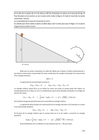 [26]
En lo alto de un plano de 2 m de altura y 30º de inclinación se coloca una masa de 0,5 kg. Al
final del plano se encuentra un aro circular como indica la figura. En todo el recorrido no existe
rozamiento. Calcula:
a) La velocidad de la masa en los puntos A, B y C.
b) ¿Desde qué altura sobre el plano se debe dejar caer la masa para que al llegar a C no ejerza
ninguna fuerza sobre el aro?
Dado que no existe rozamiento, la caída del objeto por el plano se debe exclusivamente a
una fuerza conservativa, la gravedad. En estas condiciones de cumple el principio de conservación
de la energía mecánica,
∆𝐸𝑚 = 0
La aplicación de este principio al punto A,
𝐸𝑚 𝐴 − 𝐸𝑚 𝑜 = 0 → 𝐸𝑝 𝐴 + 𝐸𝑐 𝐴 − 𝐸𝑝 𝑜 − 𝐸𝑐 𝑜 = 0
La energía cinética inicial (Eco) es en todos los casos cero pues el cuerpo parte del reposo. La
energía potencial en A (EpA) es cero si consideramos que la base del plano inclinado es el origen de
alturas. Por tanto,
𝐸𝑐 𝐴 − 𝐸𝑝 𝑜 = 0 →
1
2
𝑚𝑣 𝐴
2
− 𝑚𝑔ℎ 𝑜 = 0 → 𝑣 𝐴
2
= √2𝑔ℎ 𝑜 = 6,26 𝑚/𝑠
En A toda la energía potencial inicial se ha convertido en energía cinética.
La aplicación del principio de conservación de la energía mecánica a B, teniendo en cuenta
lo ya mencionado quedará,
𝐸𝑚 𝐵 − 𝐸𝑚 𝑜 = 0 → 𝐸𝑝 𝐵 + 𝐸𝑐 𝐵 − 𝐸𝑝 𝑜 = 0
En B parte de la energía cinética que el cuerpo tenía en A se ha vuelto a convertir en energía
potencial,
𝑚𝑔ℎ 𝐵 +
1
2
𝑚𝑣 𝐵
2
− 𝑚𝑔ℎ 𝑜 = 0 → 𝑣 𝐵
2
= √2𝑔(ℎ 𝑜 − 𝑅) = 4,95 𝑚/𝑠
El procedimiento en C es idéntico al caso anterior pero hC = 2R, por tanto,
 