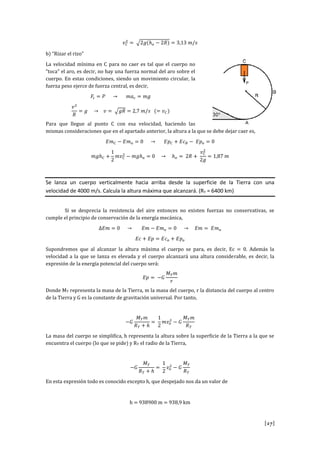 [27]
𝑣 𝐶
2
= √2𝑔(ℎ 𝑜 − 2𝑅) = 3,13 𝑚/𝑠
b) “Rizar el rizo”
La velocidad mínima en C para no caer es tal que el cuerpo no
“toca” el aro, es decir, no hay una fuerza normal del aro sobre el
cuerpo. En estas condiciones, siendo un movimiento circular, la
fuerza peso ejerce de fuerza central, es decir,
𝐹𝑐 = 𝑃 → 𝑚𝑎 𝑐 = 𝑚𝑔
𝑣2
𝑅
= 𝑔 → 𝑣 = √ 𝑔𝑅 = 2,7 𝑚/𝑠 (= 𝑣 𝐶)
Para que llegue al punto C con esa velocidad, haciendo las
mismas consideraciones que en el apartado anterior, la altura a la que se debe dejar caer es,
𝐸𝑚 𝐶 − 𝐸𝑚 𝑜 = 0 → 𝐸𝑝 𝐶 + 𝐸𝑐 𝐵 − 𝐸𝑝 𝑜 = 0
𝑚𝑔ℎ 𝐶 +
1
2
𝑚𝑣 𝐶
2
− 𝑚𝑔ℎ 𝑜 = 0 → ℎ 𝑜 = 2𝑅 +
𝑣 𝐶
2
2𝑔
= 1,87 𝑚
Se lanza un cuerpo verticalmente hacia arriba desde la superficie de la Tierra con una
velocidad de 4000 m/s. Calcula la altura máxima que alcanzará. (RT = 6400 km)
Si se desprecia la resistencia del aire entonces no existen fuerzas no conservativas, se
cumple el principio de conservación de la energía mecánica,
∆𝐸𝑚 = 0 → 𝐸𝑚 − 𝐸𝑚 𝑜 = 0 → 𝐸𝑚 = 𝐸𝑚 𝑜
𝐸𝑐 + 𝐸𝑝 = 𝐸𝑐 𝑜 + 𝐸𝑝 𝑜
Supondremos que al alcanzar la altura máxima el cuerpo se para, es decir, Ec = 0. Además la
velocidad a la que se lanza es elevada y el cuerpo alcanzará una altura considerable, es decir, la
expresión de la energía potencial del cuerpo será:
𝐸𝑝 = −𝐺
𝑀 𝑇 𝑚
𝑟
Donde MT representa la masa de la Tierra, m la masa del cuerpo, r la distancia del cuerpo al centro
de la Tierra y G es la constante de gravitación universal. Por tanto,
−𝐺
𝑀 𝑇 𝑚
𝑅 𝑇 + ℎ
=
1
2
𝑚𝑣𝑜
2
− 𝐺
𝑀 𝑇 𝑚
𝑅 𝑇
La masa del cuerpo se simplifica, h representa la altura sobre la superficie de la Tierra a la que se
encuentra el cuerpo (lo que se pide) y RT el radio de la Tierra,
−𝐺
𝑀 𝑇
𝑅 𝑇 + ℎ
=
1
2
𝑣𝑜
2
− 𝐺
𝑀 𝑇
𝑅 𝑇
En esta expresión todo es conocido excepto h, que despejado nos da un valor de
h = 938900 m = 938,9 km
 