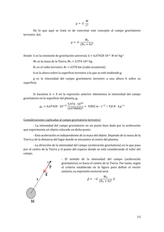 [2]
𝑔 = 𝐺
𝑀
𝑟2
De lo que aquí se trata es de concretar este concepto al campo gravitatorio
terrestre. Así,
𝑔 = 𝐺
𝑀 𝑇
(𝑅 𝑇 + ℎ)2
Donde G es la constante de gravitación universal, G = 6,67428·10-11 N·m2·kg-2
MT es la masa de la Tierra, MT = 5,974·1024 kg
RT es el radio terrestre, RT = 6378 km (radio ecuatorial)
h es la altura sobre la superficie terrestre a la que se esté midiendo g
g es la intensidad del campo gravitatorio terrestre a una altura h sobre su
superficie.
Si hacemos h = 0 en la expresión anterior obtenemos la intensidad del campo
gravitatorio en la superficie del planeta, go
𝑔 𝑜 = 6,67428 · 10−11
5,974 · 1024
(6378000)2
= 9,802 𝑚 · 𝑠−2
~ 9,8 𝑁 · 𝑘𝑔−1
Consideraciones (aplicadas al campo gravitatorio terrestre)
- La intensidad del campo gravitatorio en un punto bien dada por la aceleración
que experimenta un objeto colocado en dicho punto.
- Esta aceleración es independiente de la masa del objeto. Depende de la masa de la
Tierra y de la distancia del lugar donde se encuentre al centro del planeta.
- La dirección de la intensidad del campo (aceleración gravitatoria) es la que pasa
por el centro de la Tierra y el punto del espacio donde se está considerando el valor del
campo.
- El sentido de la intensidad del campo (aceleración
gravitatoria) es hacia el centro de la Tierra. Por tanto, según
el criterio establecido en la figura para definir el vector
unitario, su expresión vectorial será:
𝑔⃗ = −𝐺
𝑀 𝑇
(𝑅 𝑇 + ℎ)2
𝑢̂
 