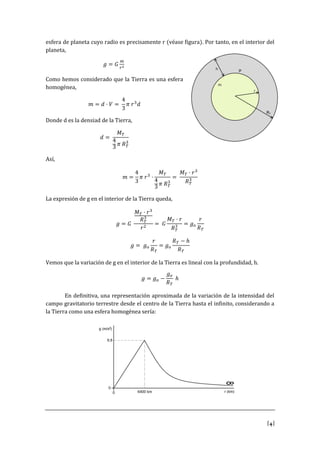 [4]
esfera de planeta cuyo radio es precisamente r (véase figura). Por tanto, en el interior del
planeta,
𝑔 = 𝐺
𝑚
𝑟2
Como hemos considerado que la Tierra es una esfera
homogénea,
𝑚 = 𝑑 · 𝑉 =
4
3
𝜋 𝑟3
𝑑
Donde d es la densiad de la Tierra,
𝑑 =
𝑀 𝑇
4
3 𝜋 𝑅 𝑇
3
Así,
𝑚 =
4
3
𝜋 𝑟3
·
𝑀 𝑇
4
3
𝜋 𝑅 𝑇
3
=
𝑀 𝑇 · 𝑟3
𝑅 𝑇
3
La expresión de g en el interior de la Tierra queda,
𝑔 = 𝐺
𝑀 𝑇 · 𝑟3
𝑅 𝑇
3
𝑟2
= 𝐺
𝑀 𝑇 · 𝑟
𝑅 𝑇
3 = 𝑔 𝑜
𝑟
𝑅 𝑇
𝑔 = 𝑔 𝑜
𝑟
𝑅 𝑇
= 𝑔 𝑜
𝑅 𝑇 − ℎ
𝑅 𝑇
Vemos que la variación de g en el interior de la Tierra es lineal con la profundidad, h.
𝑔 = 𝑔 𝑜 −
𝑔 𝑜
𝑅 𝑇
ℎ
En definitiva, una representación aproximada de la variación de la intensidad del
campo gravitatorio terrestre desde el centro de la Tierra hasta el infinito, considerando a
la Tierra como una esfera homogénea sería:
 