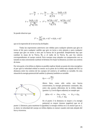 [8]
𝜔 =
2𝜋
𝑇
→ 𝑇 =
2𝜋
𝜔
=
2𝜋
𝑣
𝑅 𝑇 + ℎ
=
2𝜋(𝑅 𝑇 + ℎ)
𝑣
𝑇 =
2𝜋(𝑅 𝑇 + ℎ)
√𝐺
𝑀 𝑇
𝑅 𝑇 + ℎ
→ 𝑇2
=
4𝜋2
(𝑅 𝑇 + ℎ)2
𝐺
𝑀 𝑇
𝑅 𝑇 + ℎ
=
4𝜋2
(𝑅 𝑇 + ℎ)3
𝐺𝑀 𝑇
Se puede observar que
𝑇2
=
4𝜋2
𝐺𝑀 𝑇
(𝑅 𝑇 + ℎ)3
= 𝐾(𝑅 𝑇 + ℎ)3
que es la expresión de la tercera ley de Kepler.
Todas las expresiones anteriores son válidas para cualquier planeta que gira en
torno al Sol, para cualquier satélite que gire en torno a otro planeta o para cualquier
cuerpo que gire en torno a otro por la fuerza de la gravedad. Simplemente hay que
cambiar la masa de la Tierra, MT, y el radio de la Tierra, RT, por los valores
correspondientes al cuerpo central. Para cuerpos muy alejados en comparación con su
tamaño es más conveniente sustituir el término RT+h por la distancia (r) entre sus centros
de masa.
Por otra parte, si la órbita es elíptica es posible explicar desde un punto de vista energético
el por qué la velocidad orbital es menor en la parte de la órbita más alejada del Sol. La
distancia entre los centros de los cuerpos (el central y el satélite) es variable. En esta
situación la energía potencial del satélite (o planeta) también es variable
𝐸𝑝 = − 𝐺
𝑀𝑚
𝑟
Ahora bien, como sólo actúa una fuerza
conservativa, la energía permanece constante. Así,
entre dos puntos diferentes de la órbita elíptica
(puntos 1 y 2 en la figura adjunta) se cumple que
∆𝐸𝑚 = 0 → 𝐸𝑚2 = 𝐸𝑚1 → 𝐸𝑐2 + 𝐸𝑝2
= 𝐸𝑐1 + 𝐸𝑝1
En el punto 2 la distancia es mayor y la energía
potencial es mayor (menos negativa) que en el
punto 1. Entonces, para mantener la igualdad, la energía cinética en 2 es menor que en 1,
es decir, la velocidad del cuerpo en órbita elíptica es menor cuando está más alejado del
foco y viceversa.
 