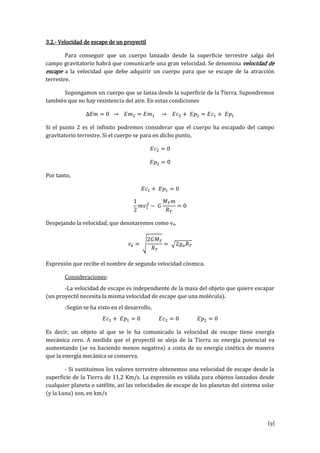 [9]
3.2.- Velocidad de escape de un proyectil
Para conseguir que un cuerpo lanzado desde la superficie terrestre salga del
campo gravitatorio habrá que comunicarle una gran velocidad. Se denomina velocidad de
escape a la velocidad que debe adquirir un cuerpo para que se escape de la atracción
terrestre.
Supongamos un cuerpo que se lanza desde la superficie de la Tierra. Supondremos
también que no hay resistencia del aire. En estas condiciones
∆𝐸𝑚 = 0 → 𝐸𝑚2 = 𝐸𝑚1 → 𝐸𝑐2 + 𝐸𝑝2 = 𝐸𝑐1 + 𝐸𝑝1
Si el punto 2 es el infinito podremos considerar que el cuerpo ha escapado del campo
gravitatorio terrestre. Si el cuerpo se para en dicho punto,
𝐸𝑐2 = 0
𝐸𝑝2 = 0
Por tanto,
𝐸𝑐1 + 𝐸𝑝1 = 0
1
2
𝑚𝑣1
2
− 𝐺
𝑀 𝑇 𝑚
𝑅 𝑇
= 0
Despejando la velocidad, que denotaremos como ve,
𝑣𝑒 = √
2𝐺𝑀 𝑇
𝑅 𝑇
= √2𝑔 𝑜 𝑅 𝑇
Exprexión que recibe el nombre de segunda velocidad cósmica.
Consideraciones:
-La velocidad de escape es independiente de la masa del objeto que quiere escapar
(un proyectil necesita la misma velocidad de escape que una molécula).
-Según se ha visto en el desarrollo,
𝐸𝑐1 + 𝐸𝑝1 = 0 𝐸𝑐2 = 0 𝐸𝑝2 = 0
Es decir, un objeto al que se le ha comunicado la velocidad de escape tiene energía
mecánica cero. A medida que el proyectil se aleja de la Tierra su energía potencial va
aumentando (se va haciendo menos negativa) a costa de su energía cinética de manera
que la energía mecánica se conserva.
- Si sustituimos los valores terrestre obtenemos una velocidad de escape desde la
superficie de la Tierra de 11,2 Km/s. La expresión es válida para objetos lanzados desde
cualquier planeta o satélite, así las velocidades de escape de los planetas del sistema solar
(y la Luna) son, en km/s
 