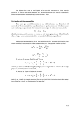 [14]
Un objeto libre, que no esté ligado a la atracción terrestre no tiene energía
potencial, su energía mecánica (positiva) será la correspondiente a su energía cinética. Por
tanto, un satélite tiene menos energía que si estuviera libre.
3.5.- Cambio de órbita de un satélite.
Para hacer que un satélite cambie de una órbita situada a una distancia ri del
centro de la Tierra a otra órbita cuya distancia es rf, podemos conocer el trabajo que se
debe realizar pues equivale a la diferencia entre las energías de enlace correspondientes
𝑊𝑖
𝑓
= 𝐸𝑚 𝑓 − 𝐸𝑚𝑖
Al utilizar esta expresión tenemos en cuenta no solo la energía potencial del satélite a la
altura a la que se encuentre sino también su velocidad orbital correspondiente.
Importante: esta expresión no es el trabajo que realiza el campo gravitatorio sino
que se trata del trabajo externo que se debe realizar para conseguir el cambio de órbita.
𝑊𝑖
𝑓
= − 𝐺
𝑀 𝑇 𝑚
2𝑟𝑓
+ 𝐺
𝑀 𝑇 𝑚
2𝑟𝑖
𝑊𝑖
𝑓
=
𝐺𝑀 𝑇 𝑚
2
(
1
𝑟𝑖
−
1
𝑟𝑓
)
Si se trata de acercar el satélite a la Tierra,
𝑟𝑖 > 𝑟𝑓 →
1
𝑟𝑖
<
1
𝑟𝑓
→
1
𝑟𝑖
−
1
𝑟𝑓
< 0 → 𝑊𝑖
𝑓
< 0
es decir, se trata de un trabajo negativo. El proceso no requierirá del consumo de energía
ya que en realidad se trata de una caída.
Si se trata de alejar el satélite de la Tierra,
𝑟𝑖 < 𝑟𝑓 →
1
𝑟𝑖
>
1
𝑟𝑓
→
1
𝑟𝑖
−
1
𝑟𝑓
> 0 → 𝑊𝑖
𝑓
> 0
es decir, se trata de un trabajo positivo. El proceso requiere del consumo de energía ya que
en realidad se trata de un “lanzamiento hacia arriba”.
 