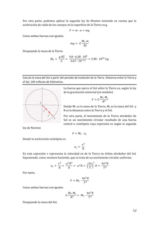[5]
Por otra parte, podemos aplicar la segunda ley de Newton teniendo en cuenta que la
aceleración de caída de los cuerpos en la superficie de la Tierra es g.
𝐹 = 𝑚 · 𝑎 = 𝑚𝑔
Como ambas fuerzas son iguales,
𝑚𝑔 = 𝐺
𝑀 𝑇 𝑚
𝑅 𝑇
2
Despejando la masa de la Tierra
𝑀 𝑇 =
𝑔 𝑅 𝑇
2
𝐺
=
9,8 · 6,38 · 106
6.67 · 10−11
= 5,98 · 1024
𝑘𝑔
Calcula la masa del Sol a partir del periodo de traslación de la Tierra. Distancia entre la Tierra y
el Sol, 149 millones de kilómetros.
La fuerza que ejerce el Sol sobre la Tierra es, según la ley
de la gravitación universal (en módulo)
𝐹 = 𝐺
𝑀 𝑇 𝑀𝑠
𝑅2
Donde MT es la masa de la Tierra, Ms es la masa del Sol y
R es la distancia entre la Tierra y el Sol.
Por otra parte, el movimiento de la Tierra alrededor de
Sol es un movimiento circular resultado de una fuerza
central o centrípeta cuya expresión es según la segunda
ley de Newton
𝐹 = 𝑀 𝑇 · 𝑎 𝑐
Donde la aceleración centrípeta es
𝑎 𝑐 =
𝑣2
𝑅
En esta expresión v representa la velocidad en de la Tierra en órbita alrededor del Sol.
Suponiendo, como venimos haciendo, que se trata de un movimiento circular uniforme,
𝑎 𝑐 =
𝑣2
𝑅
=
𝜔2
𝑅2
𝑅
= 𝜔2
𝑅 = (
2𝜋
𝑇
)
2
𝑅 =
4𝜋2
𝑅
𝑇2
Por tanto,
𝐹 = 𝑀 𝑇 ·
4𝜋2
𝑅
𝑇2
Como ambas fuerzas son iguales
𝐺
𝑀 𝑇 𝑀𝑠
𝑅2
= 𝑀 𝑇 ·
4𝜋2
𝑅
𝑇2
Despejando la masa del Sol,
 
