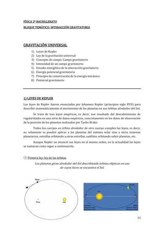 [1]
FÍSICA 2º BACHILLERATO
BLOQUE TEMÁTICO: INTERACCIÓN GRAVITATORIA
GRAVITACIÓN UNIVERSAL
1) Leyes de Kepler
2) Ley de la gravitación universal
3) Concepto de campo. Campo gravitatorio
4) Intensidad de un campo gravitatorio
5) Estudio energético de la interacción gravitatoria
6) Energía potencial gravitatoria
7) Principio de conservación de la energía mecánica
8) Potencial gravitatorio
1) LEYES DE KEPLER
Las leyes de Kepler fueron enunciadas por Johannes Kepler (principios siglo XVII) para
describir matemáticamente el movimiento de los planetas en sus órbitas alrededor del Sol.
Se trata de tres leyes empíricas, es decir, son resultado del descubrimiento de
regularidades en una serie de datos empíricos, concretamente en los datos de observación
de la posición de los planetas realizados por Tycho Brahe.
Todos los cuerpos en órbita alrededor de otro cuerpo cumplen las leyes, es decir,
no solamente se pueden aplicar a los planetas del sistema solar sino a otros sistemas
planetarios, estrellas orbitando a otras estrellas, satélites orbitando sobre planetas, etc.
Aunque Kepler no enunció sus leyes en el mismo orden, en la actualidad las leyes
se numeran como sigue a continuación.
① Primera ley: ley de las órbitas.
Los planetas giran alrededor del Sol describiendo órbitas elípticas en uno
de cuyos focos se encuentra el Sol.
 