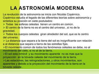 La revolución de la astronomía se inicia con Nicolás Copérnico.
Copérnico estudia el legado de las diferentes teorías sobre astronomía y
sintetiza su posición en siete postulados:
 Todas las esferas celestes tienen un centro en común.
 El centro de la tierra no es el centro del universo , si no de la
gravedad.
 Todos los cuerpos celestes giran alrededor del sol, que es le centro
del universo.
 La distancia que separa a la tierra del sol es insignificante con relación
a al distancia que separa a tierra de las estrellas fijas.
El movimiento común de todos los fenómenos celestes se debe, no al
movimiento del cielo, si no al de la tierra.
El sol esta inmóvil y su movimiento aparente no es mas que la
proyección en la bóveda celeste del movimiento de la tierra.
Las estaciones, las retrogradaciones, y otros movimientos, son
aparentes y debido a la proyección del movimiento de la tierra en la
bóveda celeste .
LA ASTRONOMÍA MODERNA
 