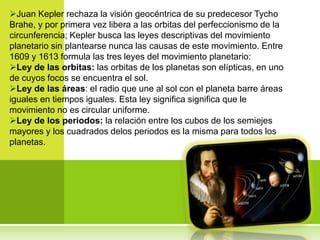 Juan Kepler rechaza la visión geocéntrica de su predecesor Tycho
Brahe, y por primera vez libera a las orbitas del perfeccionismo de la
circunferencia; Kepler busca las leyes descriptivas del movimiento
planetario sin plantearse nunca las causas de este movimiento. Entre
1609 y 1613 formula las tres leyes del movimiento planetario:
Ley de las orbitas: las orbitas de los planetas son elípticas, en uno
de cuyos focos se encuentra el sol.
Ley de las áreas: el radio que une al sol con el planeta barre áreas
iguales en tiempos iguales. Esta ley significa significa que le
movimiento no es circular uniforme.
Ley de los periodos: la relación entre los cubos de los semiejes
mayores y los cuadrados delos periodos es la misma para todos los
planetas.
 