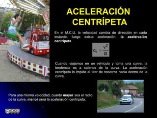 ACELERACIÓN
CENTRÍPETA
En el M.C.U. la velocidad cambia de dirección en cada
instante, luego existe aceleración, la aceleración
centrípeta.
Cuando viajamos en un vehículo y toma una curva, la
tendencia es a salirnos de la curva. La aceleración
centrípeta lo impide al tirar de nosotros hacia dentro de la
curva.
R
v
a
2
c 
Para una misma velocidad, cuanto mayor sea el radio
de la curva, menor será la aceleración centrípeta.
 