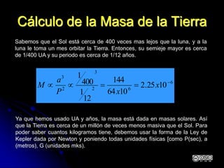 Cálculo de la Masa de la Tierra
Sabemos que el Sol está cerca de 400 veces mas lejos que la luna, y a la
luna le toma un mes orbitar la Tierra. Entonces, su semieje mayor es cerca
de 1/400 UA y su periodo es cerca de 1/12 años.
6
62
3
2
3
1025.2
1064
144
12
1
400
1

 x
xP
a
M
Ya que hemos usado UA y años, la masa está dada en masas solares. Así
que la Tierra es cerca de un millón de veces menos masiva que el Sol. Para
poder saber cuantos kilogramos tiene, debemos usar la forma de la Ley de
Kepler dada por Newton y poniendo todas unidades físicas [como P(sec), a
(metros), G (unidades mks).
 
