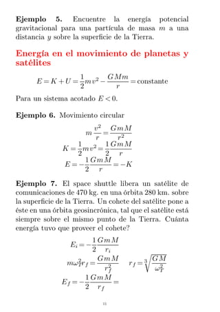 Ejemplo 5. Encuentre la energía potencial
gravitacional para una partícula de masa m a una
distancia y sobre la superﬁcie de la Tierra.
Energía en el movimiento de planetas y
satélites
E = K + U =
1
2
mv2
−
GMm
r
= constante
Para un sistema acotado E < 0.
Ejemplo 6. Movimiento circular
m
v2
r
=
GmM
r2
K =
1
2
mv2
=
1
2
GmM
r
E = −
1
2
GmM
r
= −K
Ejemplo 7. El space shuttle libera un satélite de
comunicaciones de 470 kg. en una órbita 280 km. sobre
la superﬁcie de la Tierra. Un cohete del satélite pone a
éste en una órbita geosincrónica, tal que el satélite está
siempre sobre el mismo punto de la Tierra. Cuánta
energía tuvo que proveer el cohete?
Ei = −
1
2
GmM
ri
mωT
2
rf =
GmM
rf
2 rf =
GM
ωT
2
3
Ef = −
1
2
GmM
rf
=
11
 