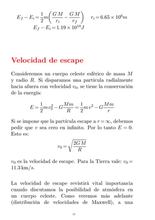 Ef − Ei =
1
2
m
G M
ri
−
G M
rf
ri = 6.65 × 106
m
Ef − Ei = 1.19 × 1010
J
Velocidad de escape
Consideremos un cuerpo celeste esférico de masa M
y radio R. Si disparamos una partícula radialmente
hacia afuera con velocidad v0, se tiene la conservación
de la energía:
E =
1
2
mv0
2
− G
Mm
R
=
1
2
mv2
− G
Mm
r
Si se impone que la partícula escape a r =∞, debemos
pedir que v sea cero en inﬁnito. Por lo tanto E = 0.
Esto es:
v0 =
2GM
R
v0 es la velocidad de escape. Para la Tierra vale: v0 =
11.3 km/s.
La velocidad de escape revistirá vital importancia
cuando discutamos la posibilidad de atmósfera en
un cuerpo celeste. Como veremos más adelante
(distribución de velocidades de Maxwell), a una
12
 