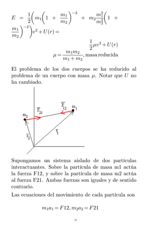 E =
1
2
m1 1 +
m1
m2
−2
+ m2
m1
2
m2
2
1 +
m1
m2
−2
v2
+ U(r) =
1
2
µv2
+ U(r)
µ =
m1m2
m1 + m2
, masa reducida
El problema de los dos cuerpos se ha reducido al
problema de un cuerpo con masa µ. Notar que U no
ha cambiado.
Supongamos un sistema aislado de dos partículas
interactuantes. Sobre la partícula de masa m1 actúa
la fuerza F12, y sobre la partícula de masa m2 actúa
al fuerza F21. Ambas fuerzas son iguales y de sentido
contrario.
Las ecuaciones del movimiento de cada partícula son
m1a1 = F12, m2a2 = F21
21
 
