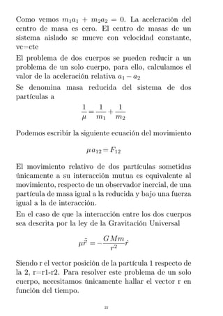 Como vemos m1a1 + m2a2 = 0. La aceleración del
centro de masa es cero. El centro de masas de un
sistema aislado se mueve con velocidad constante,
vc=cte
El problema de dos cuerpos se pueden reducir a un
problema de un solo cuerpo, para ello, calculamos el
valor de la aceleración relativa a1 − a2
Se denomina masa reducida del sistema de dos
partículas a
1
µ
=
1
m1
+
1
m2
Podemos escribir la siguiente ecuación del movimiento
µa12 = F12
El movimiento relativo de dos partículas sometidas
únicamente a su interacción mutua es equivalente al
movimiento, respecto de un observador inercial, de una
partícula de masa igual a la reducida y bajo una fuerza
igual a la de interacción.
En el caso de que la interacción entre los dos cuerpos
sea descrita por la ley de la Gravitación Universal
µrR¨ = −
GMm
r2
rˆ
Siendo r el vector posición de la partícula 1 respecto de
la 2, r=r1-r2. Para resolver este problema de un solo
cuerpo, necesitamos únicamente hallar el vector r en
función del tiempo.
22
 