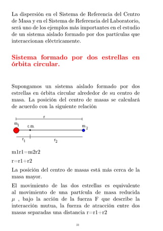 La dispersión en el Sistema de Referencia del Centro
de Masa y en el Sistema de Referencia del Laboratorio,
será uno de los ejemplos más importantes en el estudio
de un sistema aislado formado por dos partículas que
interaccionan eléctricamente.
Sistema formado por dos estrellas en
órbita circular.
Supongamos un sistema aislado formado por dos
estrellas en órbita circular alrededor de su centro de
masa. La posición del centro de masas se calculará
de acuerdo con la siguiente relación
m1r1=m2r2
r=r1+r2
La posición del centro de masas está más cerca de la
masa mayor.
El movimiento de las dos estrellas es equivalente
al movimiento de una partícula de masa reducida
µ , bajo la acción de la fuerza F que describe la
interacción mutua, la fuerza de atracción entre dos
masas separadas una distancia r=r1+r2
23
 