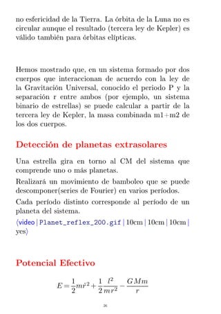 no esfericidad de la Tierra. La órbita de la Luna no es
circular aunque el resultado (tercera ley de Kepler) es
válido también para órbitas elípticas.
Hemos mostrado que, en un sistema formado por dos
cuerpos que interaccionan de acuerdo con la ley de
la Gravitación Universal, conocido el periodo P y la
separación r entre ambos (por ejemplo, un sistema
binario de estrellas) se puede calcular a partir de la
tercera ley de Kepler, la masa combinada m1+m2 de
los dos cuerpos.
Detección de planetas extrasolares
Una estrella gira en torno al CM del sistema que
comprende uno o más planetas.
Realizará un movimiento de bamboleo que se puede
descomponer(series de Fourier) en varios períodos.
Cada período distinto corresponde al período de un
planeta del sistema.
video | Planet_reflex_200.gif | 10cm | 10cm | 10cm |
yes
Potencial Efectivo
E =
1
2
mr˙2 +
1
2
l2
mr2
−
GMm
r
26
 
