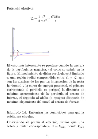 Potencial efectivo:
Vef =
1
2
l2
mr2
−
GMm
r
El caso más interesante se produce cuando la energía
de la partícula es negativa, tal como se señala en la
ﬁgura. El movimiento de dicha partícula está limitado
a una región radial comprendida entre r1 y r2, que
son las abscisas de los puntos intersección de la recta
horizontal y la curva de energía potencial, el primero
corresponde al perihelio (o perigeo) la distancia de
máximo acercamiento de la partícula al centro de
fuerzas, el segundo al afelio (o apogeo) distancia de
máximo alejamiento del móvil al centro de fuerzas.
Ejemplo 14. Encontrar las condiciones para que la
órbita sea circular.
Observando el potencial efectivo, vemos que una
órbita circular corresponde a E = Vmin, donde Vmin
27
 