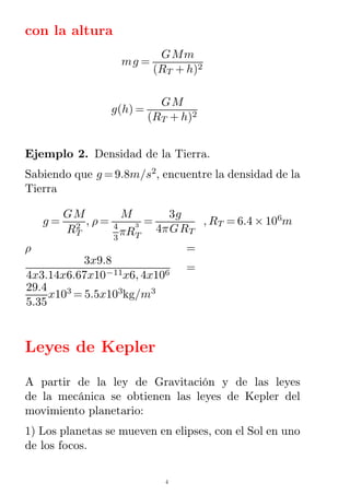 con la altura
mg =
GMm
(RT + h)2
g(h) =
GM
(RT + h)2
Ejemplo 2. Densidad de la Tierra.
Sabiendo que g =9.8m/s2
, encuentre la densidad de la
Tierra
g =
GM
RT
2 , ρ =
M
4
3
πRT
3 =
3g
4πGRT
, RT = 6.4 × 106
m
ρ =
3x9.8
4x3.14x6.67x10−11x6, 4x106
=
29.4
5.35
x103
= 5.5x103
kg/m3
Leyes de Kepler
A partir de la ley de Gravitación y de las leyes
de la mecánica se obtienen las leyes de Kepler del
movimiento planetario:
1) Los planetas se mueven en elipses, con el Sol en uno
de los focos.
4
 