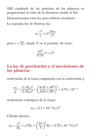 3)El cuadrado de los períodos de los planetas es
proporcional al cubo de la distancia media al Sol.
Demostraremos esta ley para órbitas circulares:
La segunda ley de Newton da:
m
v2
r
= G
Mm
r2
pero v =
2πr
T
, donde T es el período. Se tiene:
4π2
GM
r3
= T2
La ley de gravitación y el movimiento de
los planetas
aceleración de la Luna comparada con la aceleración g
aL
g
=
(1/RL)2
(1/RE)2
=
6.37 × 106
3.84 × 108
2
= 2.75 × 10−4
aceleración centrípeta de la Luna:
aL = 2.7 × 10−3
m/s2
Cálculo directo:
aL =
v2
RL
= ω2
RL =
2π
T
2
RL = 2.72 × 10−3
m/s2
6
 