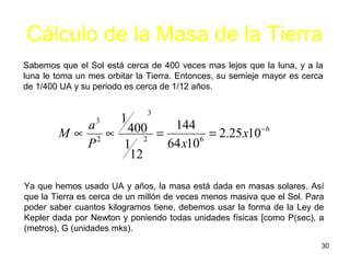 Cálculo de la Masa de la Tierra
Sabemos que el Sol está cerca de 400 veces mas lejos que la luna, y a la
luna le toma un mes orbitar la Tierra. Entonces, su semieje mayor es cerca
de 1/400 UA y su periodo es cerca de 1/12 años.

                              3
                        1
          a3   400 = 144 = 2.25 x10 −6
        M∝ 2∝     2
          P   1     64 x106
               12

Ya que hemos usado UA y años, la masa está dada en masas solares. Así
que la Tierra es cerca de un millón de veces menos masiva que el Sol. Para
poder saber cuantos kilogramos tiene, debemos usar la forma de la Ley de
Kepler dada por Newton y poniendo todas unidades físicas [como P(sec), a
(metros), G (unidades mks).
                                                                         30
 