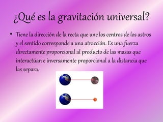 ¿Qué es la gravitación universal?
• Tiene la dirección de la recta que une los centros de los astros
y el sentido corresponde a una atracción. Es una fuerza
directamente proporcional al producto de las masas que
interactúan e inversamente proporcional a la distancia que
las separa.
 