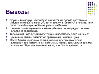 Выводы Обращаясь вокруг Земли Луна движется по орбите достаточно медленно чтобы не покинуть свою орбиту и &quot;улететь&quot; в космос, но и достаточно быстро, чтобы не упасть на Землю. Наличие гравитационного взаимодействия подтверждают опыты Галилея  и Кавендиша. Тело может находиться в состоянии невесомости даже на Земле. Приливы и отливы зависят от притяжения Земли и Луны. Масса Земли настолько велика, что она притягивает к себе человека и все  остальное. Поэтому мы можем заниматься своими делами, не обращая внимание на то, что Земля вращается. 