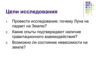 Цели исследования Провести исследование: почему Луна не падает на Землю? Какие опыты подтверждают наличие гравитационного взаимодействия? Возможно ли состояние невесомости на земле? 