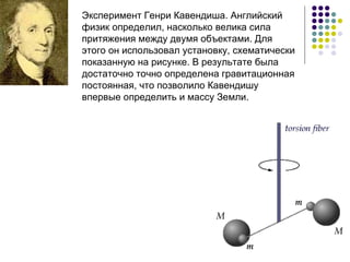 Эксперимент Генри Кавендиша. Английский физик определил, насколько велика сила притяжения между двумя объектами. Для этого он использовал установку, схематически показанную на рисунке. В результате была достаточно точно определена гравитационная постоянная, что позволило Кавендишу впервые определить и массу Земли.  