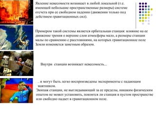 Явление невесомости возникает в любой локальной (т.е. имеющей небольшие пространственные размеры) системе отсчета при ее свободном падении (движении только под действием гравитационных сил). Примером такой системы является орбитальная станция: влияние на ее движение трения о верхние слои атмосферы мало, а размеры станции малы по сравнению с расстояниями, на которых гравитационное поле Земли изменяется заметным образом. Внутри станции возникает невесомость... ...  и могут быть легко воспроизведены эксперименты с падающим маятником. Экипаж станции, не выглядывающий за ее пределы, никаким физическим опытом не может установить, покоится ли станция в пустом пространстве или свободно падает в гравитационном поле. 