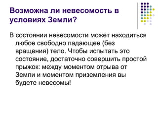 Возможна ли невесомость в условиях Земли? В состоянии невесомости может находиться любое свободно падающее (без вращения) тело. Чтобы испытать это состояние, достаточно совершить простой прыжок: между моментом отрыва от Земли и моментом приземления вы будете невесомы! 