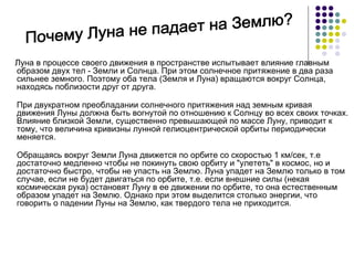 Луна в процессе своего движения в пространстве испытывает влияние главным образом двух тел - Земли и Солнца. При этом солнечное притяжение в два раза сильнее земного. Поэтому оба тела (Земля и Луна) вращаются вокруг Солнца, находясь поблизости друг от друга. При двукратном преобладании солнечного притяжения над земным кривая движения Луны должна быть вогнутой по отношению к Солнцу во всех своих точках. Влияние близкой Земли, существенно превышающей по массе Луну, приводит к тому, что величина кривизны лунной гелиоцентрической орбиты периодически меняется. Обращаясь вокруг Земли Луна движется по орбите со скоростью 1 км/сек, т.е достаточно медленно чтобы не покинуть свою орбиту и &quot;улететь&quot; в космос, но и достаточно быстро, чтобы не упасть на Землю. Луна упадет на Землю только в том случае, если не будет двигаться по орбите, т.е. если внешние силы (некая космическая рука) остановят Луну в ее движении по орбите, то она естественным образом упадет на Землю. Однако при этом выделится столько энергии, что говорить о падении Луны на Землю, как твердого тела не приходится. Почему Луна не падает на Землю? 