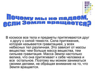 В космосе все тела и предметы притягиваются друг  к другу с силой тяжести. Сила притяжения, которая называется гравитацией, у всех небесных тел различная. Это зависит от массы вещества: чем больше масса вещества, тем сильнее гравитация. Масса Земли настолько велика, что она притягивает к себе человека и все  остальное. Поэтому мы можем заниматься своими делами, не обращая внимание на то, что Земля вращается. Почему мы не падаем,  если Земля вращается? 