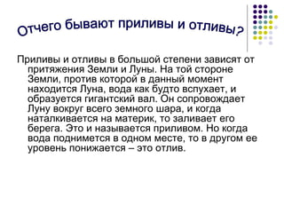 Приливы и отливы в большой степени зависят от притяжения Земли и Луны. На той стороне Земли, против которой в данный момент находится Луна, вода как будто вспухает, и образуется гигантский вал. Он сопровождает Луну вокруг всего земного шара, и когда наталкивается на материк, то заливает его берега. Это и называется приливом. Но когда вода поднимется в одном месте, то в другом ее уровень понижается – это отлив.  Отчего бывают приливы и отливы? 