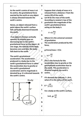 4 | P a g e
As the earth's centre of mass is at
its centre, the gravitational force
exerted by the earth on any object
is always directed towards the
earth's centre.
Hence, an object released from a
point above the earth's surface
falls vertically downward towards
the earth.
If an object is thrown vertically
upward, its velocity goes on
decreasing due to the earth's
gravitational force on the object. At
one stage, the velocity of the body
becomes zero and later the body
falls back to the earth.
The earth's gravitational
acceleration: The acceleration
produced in a body due to the
earth's gravitational force is called
the acceleration due to gravity or
the earth's gravitational
acceleration and its magnitude is
denoted by g. It is directed towards
the earth's centre.
Suppose that a body of mass m is
released from a distance r from the
centre (O) of the earth.
Let M be the mass of the earth.
According to newton's law of the
gravitation the magnitude of the
earth's gravitational force
acting on the body is
F = G
Where G is the universal constant
of gravitation
The acceleration produced by this
force,
g=Force/mass = F/m
g =
This is the formula for the
acceleration due to gravity or the
gravitational acceleration due to
the earth. This acceleration is
directed towards the earth's
centre.
If h denotes the altitude, r = R+h,
where R is the radius of the earth.
g = ( )
For a body on the earth's surface,
h=0 , g=
V
I
J
A
Y
I
N
S
T
I
T
U
T
E
O
F
S
C
I
E
N
C
E
 