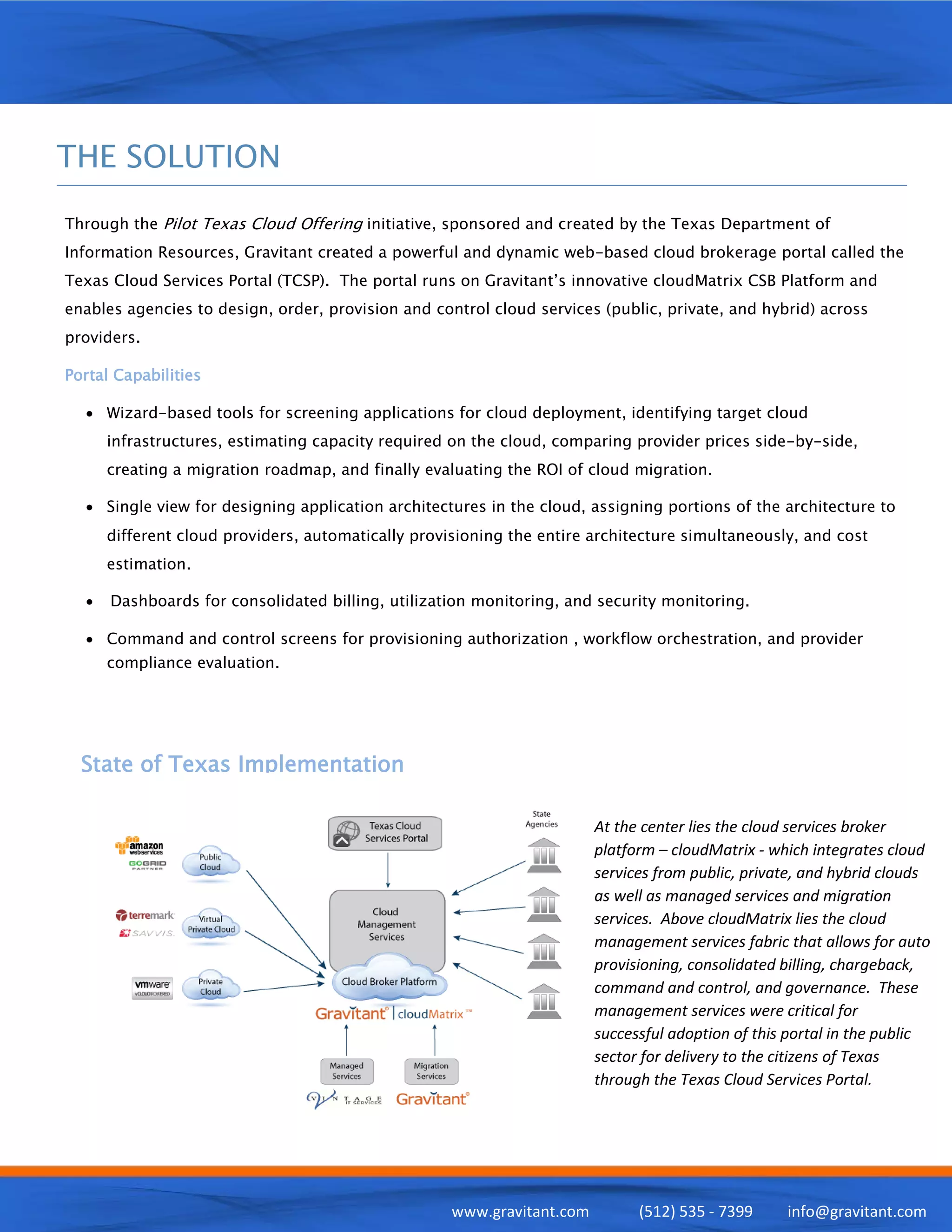 THE SOLUTION
Through the Pilot Texas Cloud Offering initiative, sponsored and created by the Texas Department of
Information Resources, Gravitant created a powerful and dynamic web-based cloud brokerage portal called the
Texas Cloud Services Portal (TCSP). The portal runs on Gravitant’s innovative cloudMatrix CSB Platform and
enables agencies to design, order, provision and control cloud services (public, private, and hybrid) across
providers.

Portal Capabilities

  • Wizard-based tools for screening applications for cloud deployment, identifying target cloud
      infrastructures, estimating capacity required on the cloud, comparing provider prices side-by-side,
      creating a migration roadmap, and finally evaluating the ROI of cloud migration.

  • Single view for designing application architectures in the cloud, assigning portions of the architecture to
      different cloud providers, automatically provisioning the entire architecture simultaneously, and cost
      estimation.

  •   Dashboards for consolidated billing, utilization monitoring, and security monitoring.

  • Command and control screens for provisioning authorization , workflow orchestration, and provider
      compliance evaluation.




  State of Texas Implementation

                                                                        At the center lies the cloud services broker
                                                                        platform – cloudMatrix - which integrates cloud
                                                                        services from public, private, and hybrid clouds
                                                                        as well as managed services and migration
                                                                        services. Above cloudMatrix lies the cloud
                                                                        management services fabric that allows for auto
                                                                        provisioning, consolidated billing, chargeback,
                                                                        command and control, and governance. These
                                                                        management services were critical for
                                                                        successful adoption of this portal in the public
                                                                        sector for delivery to the citizens of Texas
                                                                        through the Texas Cloud Services Portal.




                                                    www.gravitant.com         (512) 535 - 7399     info@gravitant.com
 