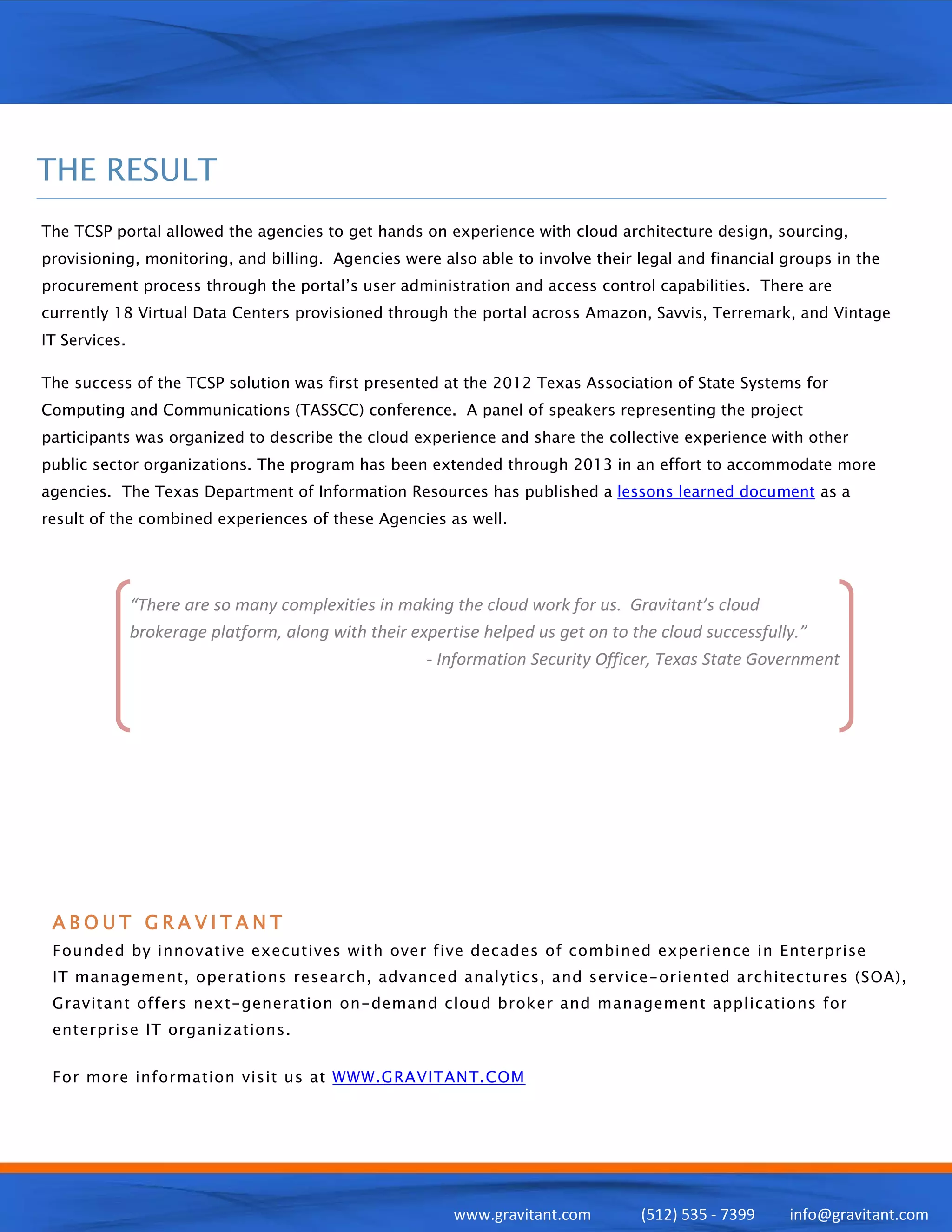 THE RESULT
The TCSP portal allowed the agencies to get hands on experience with cloud architecture design, sourcing,
provisioning, monitoring, and billing. Agencies were also able to involve their legal and financial groups in the
procurement process through the portal’s user administration and access control capabilities. There are
currently 18 Virtual Data Centers provisioned through the portal across Amazon, Savvis, Terremark, and Vintage
IT Services.

The success of the TCSP solution was first presented at the 2012 Texas Association of State Systems for
Computing and Communications (TASSCC) conference. A panel of speakers representing the project
participants was organized to describe the cloud experience and share the collective experience with other
public sector organizations. The program has been extended through 2013 in an effort to accommodate more
agencies. The Texas Department of Information Resources has published a lessons learned document as a
result of the combined experiences of these Agencies as well.




               “There are so many complexities in making the cloud work for us. Gravitant’s cloud
               brokerage platform, along with their expertise helped us get on to the cloud successfully.”
                                                      - Information Security Officer, Texas State Government




 ABOUT GRAVITANT
 Founded by innovative executives with over five decades of combined experience in Enterprise
 IT management, operations research, advanced analytics, and service-oriented architectures (SOA),
 Gravitant offers next-generation on-demand cloud broker and management applications for
 enterprise IT organizations.


 For more information visit us at WWW.GRAVITANT.COM




                                                         www.gravitant.com       (512) 535 - 7399    info@gravitant.com
 
