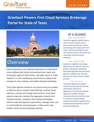 CASE STUDY




 Gravitant Powers First Cloud Services Brokerage
 Portal for State of Texas

                                                                            AT A GLANCE
                                                                            THE CHALLENGE
                                                                     Texas State agencies wanted a way to
                                                                     plan for cloud IT services, govern
                                                                     procurement and contracts, control
                                                                     provisioning, and manage costs in the
                                                                     cloud. They knew they faced issues
                                                                     such as vendor lock-in, VM sprawl, cost
                                                                     uncertainty, and procurement
                                                                     challenges.


Overview                                                                    THE SOLUTION
                                                                     Gravitant’s cloudMatrix technology
                                                                     offered Texas the ability to stand up a
Cloud computing is an established alternative to traditional IT      powerful and dynamic web-based
                                                                     cloud brokerage portal for government
service delivery with shorter procurement times, lower cost
                                                                     agencies to design, order, provision,
and greater agility for both private and public sector IT needs.
                                                                     and control IT services across multiple
However it is still a challenging environment to onboard and         providers.
manage this new, evolving, and rapidly changing technology.                     THE RESULT
                                                                     Texas State agencies were able to
                                                                     simulate cross-provider provisioning
Texas State agencies wanted to use cloud services but needed
                                                                     and estimate cost prior to
an effective way to compare cloud offerings, architect cloud
                                                                     deployment. The portal also allowed
solutions, contract and manage cloud services. Texas State           Agencies to establish complete
agencies required a solution that aggregates services from           command and control into their cloud
multiple providers, integrates into existing technologies,           IT. Gravitant’s cloud brokerage
                                                                     solution maximized the opportunity to
enforces audit and approval requirements, manages costs, and
                                                                     leverage cloud computing to improve
is customizable for each participant, in other words, they           government efficiency.
needed a cloud services brokerage solution.




                                                 www.gravitant.com     (512) 535 - 7399      info@gravitant.com
 