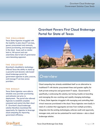 CASE STUDY




 Gravitant Powers First Cloud Services Brokerage
 Portal for State of Texas

                                                                                   AT A GLANCE
                                                                                   THE CHALLENGE
                                                                            Texas State Agencies wanted a better
                                                                            way to plan for cloud IT services,
                                                                            govern procurement and contracts,
                                                                            control provisioning, and manage costs
                                                                            in the cloud. They faced issues such as
                                                                            vendor lock-in, VM sprawl and cost
                                                                            uncertainty.

                                                                                    THE SOLUTION
                                                                            Gravitant’s cloudMatrix technology
                                                                            offered Texas the ability to stand up a

Overview                                                                    powerful and dynamic web-based
                                                                            cloud brokerage portal for government
                                                                            agencies to design, order, provision,
Cloud computing has already established itself as an alternative to         and control IT services across multiple
                                                                            providers.
traditional IT with shorter procurement times, lower cost and greater
agility for both private enterprise and government IT needs. However,                 THE RESULT
users find that it is difficult to onboard and manage this new evolving     Texas State Agencies were able to
                                                                            simulate cross provider provisioning
and rapidly changing technology.
                                                                            and estimate cost prior to
                                                                            deployment. The portal also
Texas State Agencies wanted to use cloud services but needed an
                                                                            allowed Agencies to establish
effective way to plan for cloud IT services, control provisioning, and      complete command and control into
manage costs in the cloud. Texas State Agencies required a solution         their cloud IT. Gravitant’s cloud
that aggregates services from multiple providers, integrates into           brokerage solution therefore
                                                                            maximized the opportunity for
existing technologies, enforced audit and approvals, managed costs,
                                                                            Agencies to leverage cloud
and could be customized for each instance – in other words, they            computing to improve government
needed a cloud services brokerage solution                                  efficiency.




                                                        www.gravitant.com      (512) 535 - 7399     info@gravitant.com
 