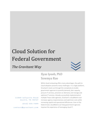 Cloud Solution for
Federal Government
The Gravitant Way
                         Ilyas Iyoob, PhD
                         Sowmya Rao
                         While cloud computing offers many advantages, the path to
                         cloud adoption presents many challenges. In a single platform,
                         Gravitant's tools cut through the complexity to enable
                         government agencies to quantify demand, plan capacity,
                         procure IT services, provision on-demand, and manage and
                         optimize IT services. Already successfully implemented at
 11940 Jollyville Road   multiple Texas state agencies, Gravitant’s cloudMatrix tool
     Austin, TX 78727    increases agency responsiveness and optimizes costs while
                         increasing capital and operational efficiencies. Even at the
       (512) 535 7399
                         federal level, cloudMatrix can help government agencies
contact@gravitant.com    improve the experience of leveraging cloud IT.
 