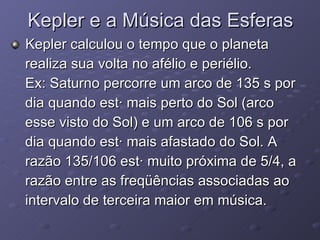 Kepler e a Música das Esferas Kepler calculou o tempo que o planeta realiza sua volta no afélio e periélio.  Ex: Saturno percorre um arco de 135 s por  dia quando está mais perto do Sol (arco  esse visto do Sol) e um arco de 106 s por  dia quando está mais afastado do Sol. A  razão 135/106 está muito próxima de 5/4, a  razão entre as freqüências associadas ao  intervalo de terceira maior em música.  