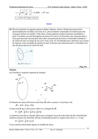 Problemas Resolvidos de Física                              Prof. Anderson Coser Gaudio – Depto. Física – UFES

                ⎛ 1 1⎞
        v2 = GM ⎜   − ⎟ = 5, 4909                ×107 m/s
                ⎝ 2R d ⎠
        v2 ≈ 54,9 × 103 km/s ≈ 0,18 c

                                                          [Início]


42. Diversos planetas (os gigantes gasosos Júpiter, Saturno, Urano e Netuno) possuem anéis
    aproximadamente circulares em torno de si, provavelmente constituídos de material que não
    conseguiu formar um satélite. Além disso, muitas galáxias contém estruturas semelhantes a
    anéis. Considere um anel homogêneo de massa M e raio R. (a) Encontre uma expressão para a
    força gravitacional exercida pelo anel sobre uma partícula de massa m localizada à distância x
    do centro do anel, ao longo do seu eixo? Veja a Fig. 45. (b) Suponha que a partícula caia a partir
    do repouso, como resultado da atração do anel. Encontre uma expressão para a velocidade com
    que ela passa através do centro do anel.




                                                                                                   (Pág. 54)
Solução.
(a) Considere o seguinte esquema da situação:
          Rdθ

        dM
             dθ R                                    dF
                                                                     dF y
                                                 α
                                     x               dF x        dF z
                                            y

                                 z       x
O elemento de massa dM exerce uma força dF sobre a massa m. Esta força vale:
      dF = dFx i + dFy j + dFz k
A força total F que o anel exerce sobre m é a integral de dF:
        F = ∫ dF = ∫ dFx i + ∫ dFy j + ∫ dFz k
A simetria envolvida na situação indica que as integrais em j e k serão nulas devido à distribuição
simétrica de pares de elementos dM nas coordenadas positiva e negativa dos eixos y e z. Logo:
        F = ∫ dFx i = ∫ dF cos α i
Como estamos interessados apenas no módulo da força:
________________________________________________________________________________________________________       10
                                       a
Resnick, Halliday, Krane - Física 2 - 4 Ed. - LTC - 1996. Cap. 16 – Gravitação
 