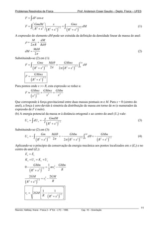 Problemas Resolvidos de Física                          Prof. Anderson Coser Gaudio – Depto. Física – UFES

         F = ∫ dF cos α

              ⎛ GmdM ⎞        x                Gmx
         F = ∫⎜ 2    2 ⎟
                                        =∫                  dM                                         (1)
              ⎝ R + x ⎠ ( R2 + x2 )        ( R2 + x2 )
                                   1/ 2                3/ 2



A expressão do elemento dM pode ser extraída da definição da densidade linear de massa do anel:
             M       dM
        ρ=        =
            2π R Rdθ
              Mdθ
        dM =                                                                                (2)
               2π
Substituindo-se (2) em (1):
                  Gmx          Mdθ   GMmx             2π
        F =∫                       =           3/ 2 ∫0
                                                         dθ
             ( R 2 + x 2 ) 2π 2π ( R 2 + x 2 )
                          3/ 2



                       GMmx
         F=
                  (R       + x2 )
                       2            3/ 2



Para pontos onde x >> R, esta expressão se reduz a:
            GMmx GMmx GMm
       F≈               =    =
            ( x2 )
                   3/ 2
                          x3     x2

Que corresponde à força gravitacional entre duas massas pontuais m e M. Para x = 0 (centro do
anel), a força é zero devido à simetria da distribuição de massa em torno de m (o numerador da
expressão de F é nulo).
(b) A energia potencial da massa m à distância ortogonal x ao centro do anel (Ux) vale:
                              GmdM
        U x = ∫ dU x = − ∫                                                                     (3)
                           ( R2 + x2 )
                                      1/ 2



Substituindo-se (2) em (3):
                      Gm          Mdθ         GMm                   2θ                 GMm
       U x = −∫                       =−                        ∫        dθ = −                        (4)
                ( R 2 + x 2 ) 2π         2π ( R 2 + x 2 )                         (R       + x2 )
                             1/ 2                        1/ 2   0                      2        1/ 2



Aplicando-se o princípio da conservação da energia mecânica aos pontos localizados em x (Ex) e no
centro do anel (Ec):
        Ex = Ec
         K x + U x = Kc + U c
                   GMm                      1 2 GMm
        0−                              =     mvc −
              (R   2
                       +x       )
                               2 1/ 2       2       R

              2GM                           2GM
                                 = vc2 −
         (R   2
                  +x       )
                       2 1/ 2                R

                  ⎡                     ⎤
         vc = 2GM ⎢1 −       1          ⎥
                  ⎢ R ( R 2 + x 2 )1/ 2 ⎥
                  ⎣                     ⎦

________________________________________________________________________________________________________   11
                                       a
Resnick, Halliday, Krane - Física 2 - 4 Ed. - LTC - 1996. Cap. 16 – Gravitação
 