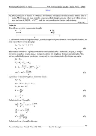 Problemas Resolvidos de Física                      Prof. Anderson Coser Gaudio – Depto. Física – UFES

                                                  [Início]


43. Duas partículas de massas m e M estão inicialmente em repouso a uma distância infinita uma da
    outra. Mostre que, em cada instante, a sua velocidade de aproximação relativa, devido à atração
    gravitacional, é [2G(M + m)/d]1/2, onde d é a separação entre elas em cada instante.
                                                                                         (Pág. 54)
Solução.
Considere o seguinte esquema da situação:
      m      v                                           V M

                                                                  x
                                d
A velocidade relativa das partículas (vrel) quando separadas pela distância d é dada pela diferença de
suas velocidades nessas posições:
        vrel = v1 − v2 = v − ( −V )
        vrel = v +V                                                                                    (1)
Precisamos calcular v e V para determinar a velocidade relativa à distância d. Seja E0 a energia
mecânica inicial do sistema e E(d) a energia mecânica em função da distância de separação d dos
corpos. Admitindo-se que o sistema é conservativo, a energia mecânica do sistema não varia:
        E0 = E(d )
        U 0 + K0 = U (d ) + K(d )
                  GMm 1        1
        0+0 = −       + MV 2 + mv 2
                   d   2        2
                     2GMm
       MV 2 + mv 2 =                                                                                   (2)
                       d
Aplicando-se a conservação do momento linear:
       P0 = P(d )
        p M 0 + pm 0 = p M ( d ) + p m ( d )
        0 + 0 = mv + MV
               m
       V =− v                                                                                          (3)
               M
              M
        v=− V                                                                                          (4)
               m
Substituindo-se (3) em (2):
                        2
          ⎛ m ⎞            2GMm
        M ⎜ − v ⎟ + mv 2 =
          ⎝ M ⎠              d
        m 2 2 2GM
          v +v =
        M           d
                 2GM 2
        v2 =                                                                                           (5)
               (m + M ) d
Substituindo-se (4) em (2), obtemos:

________________________________________________________________________________________________________   12
                                       a
Resnick, Halliday, Krane - Física 2 - 4 Ed. - LTC - 1996. Cap. 16 – Gravitação
 
