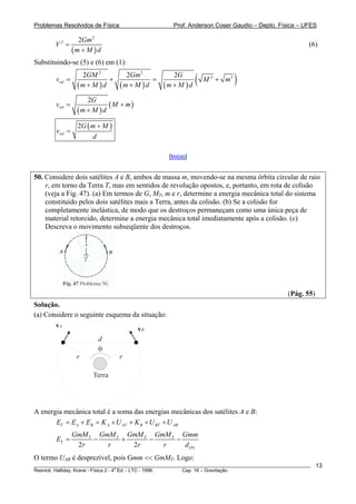 Problemas Resolvidos de Física                      Prof. Anderson Coser Gaudio – Depto. Física – UFES

                   2Gm 2
        V2 =                                                                                           (6)
                 (m + M ) d
Substituindo-se (5) e (6) em (1):

        vrel   =
                   2GM 2
                 (m + M ) d
                            +
                                    2Gm 2
                                  (m + M ) d
                                             =
                                                    2G
                                                 (m + M ) d   (   M 2 + m2   )
                     2G
        vrel =               ( M + m)
                  (m + M ) d
                   2G ( m + M )
        vrel =
                        d

                                                  [Início]


50. Considere dois satélites A e B, ambos de massa m, movendo-se na mesma órbita circular de raio
    r, em torno da Terra T, mas em sentidos de revolução opostos, e, portanto, em rota de colisão
    (veja a Fig. 47). (a) Em termos de G, MT, m e r, determine a energia mecânica total do sistema
    constituído pelos dois satélites mais a Terra, antes da colisão. (b) Se a colisão for
    completamente inelástica, de modo que os destroços permaneçam como uma única peça de
    material retorcido, determine a energia mecânica total imediatamente após a colisão. (c)
    Descreva o movimento subseqüente dos destroços.




                                                                                               (Pág. 55)
Solução.
(a) Considere o seguinte esquema da situação:
        vA                              vB
                          d
                          θ
                  r               r

                        Terra




A energia mecânica total é a soma das energias mecânicas dos satélites A e B:
       ET = E A + EB = K A + U AT + K B + U BT + U AB
                 GmM T GmM T GmM T GmM T Gmm
        ET =          −     +     −     −
                  2r     r    2r     r    d (θ )
O termo UAB é desprezível, pois Gmm << GmMT. Logo:
________________________________________________________________________________________________________   13
                                       a
Resnick, Halliday, Krane - Física 2 - 4 Ed. - LTC - 1996. Cap. 16 – Gravitação
 