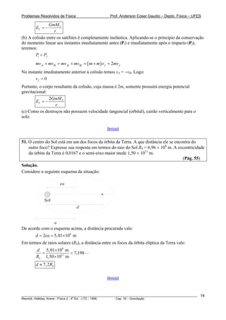 Problemas Resolvidos de Física                      Prof. Anderson Coser Gaudio – Depto. Física – UFES

                GmM T
        ET = −
                  r
(b) A colisão entre os satélites é completamente inelástica. Aplicando-se o princípio da conservação
do momento linear aos instantes imediatamente antes (Pi) e imediatamente após o impacto (Pf),
teremos:
        Pi = Pf
        mvAi + mvBi = mvAf + mvBf = ( m + m ) v f = 2mv f
No instante imediatamente anterior à colisão temos vA = −vB. Logo:
                                                                B




       vf = 0
Portanto, o corpo resultante da colisão, cuja massa é 2m, somente possuirá energia potencial
gravitacional:
               2GmM T
        ET = −
                   r
(c) Como os destroços não possuem velocidade tangencial (orbital), cairão verticalmente para o
solo.

                                                  [Início]


51. O centro do Sol está em um dos focos da órbita da Terra. A que distância ele se encontra do
    outro foco? Expresse sua resposta em termos do raio do Sol RS = 6,96 × 108 m. A excentricidade
    da órbita da Terra é 0,0167 e o semi-eixo maior mede 1,50 × 1011 m.
                                                                                        (Pág. 55)
Solução.
Considere o seguinte esquema da situação:

                      ea


             Sol
                                 d


                a
De acordo com o esquema acima, a distância procurada vale:
        d = 2ea = 5, 01× 109 m
Em termos de raios solares (RS), a distância entre os focos da órbita elíptica da Terra vale:
        d   5, 01×109 m
          =             = 7,198
        RS 1,50 ×1011 m
        d ≈ 7, 2 RS

                                                  [Início]



________________________________________________________________________________________________________   14
                                       a
Resnick, Halliday, Krane - Física 2 - 4 Ed. - LTC - 1996. Cap. 16 – Gravitação
 