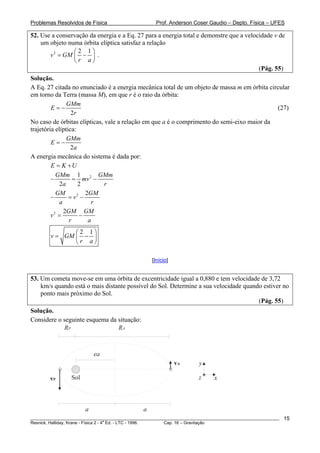 Problemas Resolvidos de Física                       Prof. Anderson Coser Gaudio – Depto. Física – UFES

52. Use a conservação da energia e a Eq. 27 para a energia total e demonstre que a velocidade v de
    um objeto numa órbita elíptica satisfaz a relação
                ⎛2 1⎞
       v 2 = GM ⎜ − ⎟ .
                ⎝r a⎠
                                                                                        (Pág. 55)
Solução.
A Eq. 27 citada no enunciado é a energia mecânica total de um objeto de massa m em órbita circular
em torno da Terra (massa M), em que r é o raio da órbita:
                GMm
         E=−                                                                                 (27)
                  2r
No caso de órbitas elípticas, vale a relação em que a é o comprimento do semi-eixo maior da
trajetória elíptica:
                GMm
         E=−
                  2a
A energia mecânica do sistema é dada por:
         E = K +U
           GMm 1 2 GMm
         −         = mv −
             2a      2        r
           GM           2GM
         −       = v2 −
             a            r
               2GM GM
         v2 =        −
                 r       a
               ⎛2 1⎞
        v = GM ⎜ − ⎟
               ⎝r a⎠

                                                   [Início]


53. Um cometa move-se em uma órbita de excentricidade igual a 0,880 e tem velocidade de 3,72
    km/s quando está o mais distante possível do Sol. Determine a sua velocidade quando estiver no
    ponto mais próximo do Sol.
                                                                                      (Pág. 55)
Solução.
Considere o seguinte esquema da situação:
            RP                  RA



                           ea
                                                              vA      y

        vP       Sol                                                  z     x



                       a                       a
________________________________________________________________________________________________________   15
                                       a
Resnick, Halliday, Krane - Física 2 - 4 Ed. - LTC - 1996. Cap. 16 – Gravitação
 