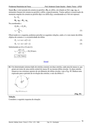 Problemas Resolvidos de Física                      Prof. Anderson Coser Gaudio – Depto. Física – UFES

Sejam RP o vetor posição do cometa no periélio e RA no afélio, em relação ao Sol, e pP e pA os
momentos lineares do cometa no periélio e afélio, respectivamente. Vamos aplicar a conservação do
momento angular do cometa no periélio (lP) e no afélio (lA), considerando-se o Sol em repouso:
      lP = lA
        R P × pP = R A × pA
Na coordenada z:
       RP MvP = RA MvA
               RA
        vP =      vA                                                                                   (1)
               RP
Observando-se o esquema, podemos perceber as seguintes relações, onde a é o raio maior da órbita
elíptica do cometa e e a excentricidade da órbita:
        RA = a + ea = a (1 + e )                                                                       (2)
        RP = a − ea = a (1 − e )                                                                       (3)
Substituindo-se (2) e (3) em (1):
             a (1 + e )
        vP =            v A = 58, 28 km/s
             a (1 − e )
        vP ≈ 58,3 km/s

                                                  [Início]


61. Um determinado sistema triplo de estrelas consiste em duas estrelas, cada uma de massa m, que
    giram em torno de uma estrela central de massa M, na mesma órbita circular. As duas estrelas
    situam-se nos extremos opostos de um diâmetro da órbita circular; veja a Fig. 49. Deduza uma
    expressão para o período de revolução das estrelas; o raio da órbita é r.




                                                                                               (Pág. 55)
Solução.
Considere o seguinte esquema da situação:




________________________________________________________________________________________________________   16
                                       a
Resnick, Halliday, Krane - Física 2 - 4 Ed. - LTC - 1996. Cap. 16 – Gravitação
 