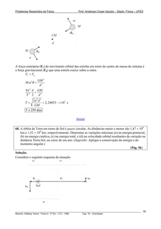 Problemas Resolvidos de Física                            Prof. Anderson Coser Gaudio – Depto. Física – UFES


                                                   -v
                                                         M

                                                 -Fg
                                CM

                                d

        M             Fg
             v

A força centrípeta (Fc) do movimento orbital das estrelas em torno do centro de massa do sistema é
a força gravitacional (Fg) que uma estrela exerce sobre a outra:
        Fc = Fg
                       GM 2
        Mω2R =
                        d2
        4π 2 d GM
              = 2
        T2 2   d
                 2π 2 d 3
        T=                = 2, 24033   × 107 s
                  GM
        T ≈ 259 dias

                                                        [Início]


68. A órbita da Terra em torno do Sol é quase circular. As distâncias maior e menor são 1,47 × 108
    km e 1,52 × 108 km, respectivamente. Determine as variações máximas (a) na energia potencial,
    (b) na energia cinética, (c) na energia total, e (d) na velocidade orbital resultantes da variação na
    distância Terra-Sol, no curso de um ano. (Sugestão: Aplique a conservação da energia e do
    momento angular.)
                                                                                              (Pág. 56)
Solução.
Considere o seguinte esquema da situação:
            rp                  ra




                 rp                    ra                          va

        vp            Sol



                            a

________________________________________________________________________________________________________   18
                                       a
Resnick, Halliday, Krane - Física 2 - 4 Ed. - LTC - 1996. Cap. 16 – Gravitação
 